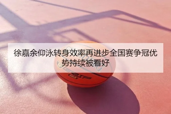 徐嘉余仰泳转身效率再进步全国赛争冠优势持续被看好