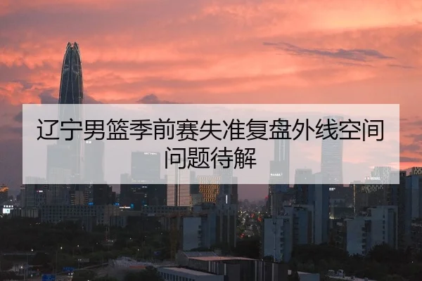 辽宁男篮季前赛失准复盘外线空间问题待解