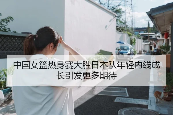 中国女篮热身赛大胜日本队年轻内线成长引发更多期待