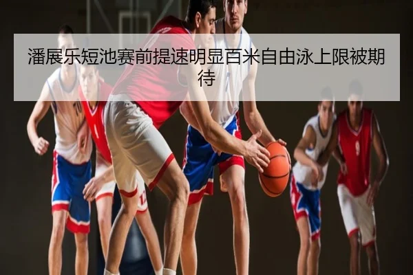 潘展乐短池赛前提速明显百米自由泳上限被期待